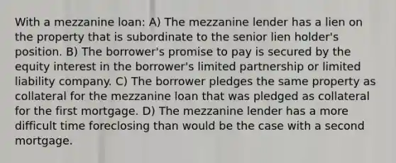 With a mezzanine loan: A) The mezzanine lender has a lien on the property that is subordinate to the senior lien holder's position. B) The borrower's promise to pay is secured by the equity interest in the borrower's limited partnership or limited liability company. C) The borrower pledges the same property as collateral for the mezzanine loan that was pledged as collateral for the first mortgage. D) The mezzanine lender has a more difficult time foreclosing than would be the case with a second mortgage.