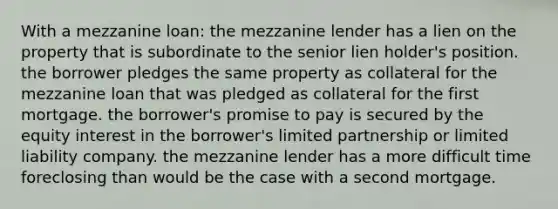 With a mezzanine loan: the mezzanine lender has a lien on the property that is subordinate to the senior lien holder's position. the borrower pledges the same property as collateral for the mezzanine loan that was pledged as collateral for the first mortgage. the borrower's promise to pay is secured by the equity interest in the borrower's limited partnership or limited liability company. the mezzanine lender has a more difficult time foreclosing than would be the case with a second mortgage.