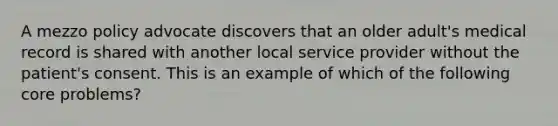 A mezzo policy advocate discovers that an older adult's medical record is shared with another local service provider without the patient's consent. This is an example of which of the following core problems?