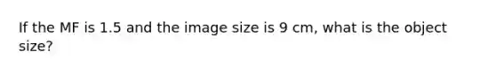 If the MF is 1.5 and the image size is 9 cm, what is the object size?