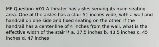 MF Question #01 A theater has aisles serving its main seating area. One of the aisles has a stair 51 inches wide, with a wall and handrail on one side and fixed seating on the other. If the handrail has a center-line of 4 inches from the wall, what is the effective width of the stair?* a. 37.5 inches b. 43.5 inches c. 45 inches d. 47 inches