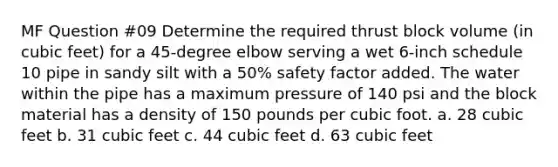 MF Question #09 Determine the required thrust block volume (in cubic feet) for a 45-degree elbow serving a wet 6-inch schedule 10 pipe in sandy silt with a 50% safety factor added. The water within the pipe has a maximum pressure of 140 psi and the block material has a density of 150 pounds per cubic foot. a. 28 cubic feet b. 31 cubic feet c. 44 cubic feet d. 63 cubic feet