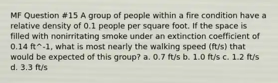 MF Question #15 A group of people within a fire condition have a relative density of 0.1 people per square foot. If the space is filled with nonirritating smoke under an extinction coefficient of 0.14 ft^-1, what is most nearly the walking speed (ft/s) that would be expected of this group? a. 0.7 ft/s b. 1.0 ft/s c. 1.2 ft/s d. 3.3 ft/s