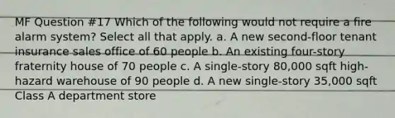MF Question #17 Which of the following would not require a fire alarm system? Select all that apply. a. A new second-floor tenant insurance sales office of 60 people b. An existing four-story fraternity house of 70 people c. A single-story 80,000 sqft high-hazard warehouse of 90 people d. A new single-story 35,000 sqft Class A department store