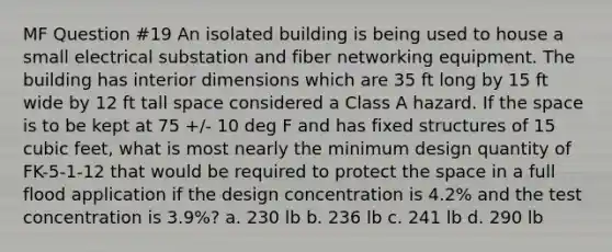 MF Question #19 An isolated building is being used to house a small electrical substation and fiber networking equipment. The building has interior dimensions which are 35 ft long by 15 ft wide by 12 ft tall space considered a Class A hazard. If the space is to be kept at 75 +/- 10 deg F and has fixed structures of 15 cubic feet, what is most nearly the minimum design quantity of FK-5-1-12 that would be required to protect the space in a full flood application if the design concentration is 4.2% and the test concentration is 3.9%? a. 230 lb b. 236 lb c. 241 lb d. 290 lb