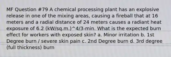 MF Question #79 A chemical processing plant has an explosive release in one of the mixing areas, causing a fireball that at 16 meters and a radial distance of 24 meters causes a radiant heat exposure of 6.2 (kW/sq.m.)^4/3-min. What is the expected burn effect for workers with exposed skin? a. Minor irritation b. 1st Degree burn / severe skin pain c. 2nd Degree burn​ d. 3rd degree (full thickness) burn