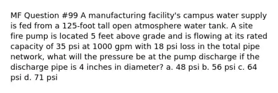 MF Question #99 A manufacturing facility's campus water supply is fed from a 125-foot tall open atmosphere water tank. A site fire pump is located 5 feet above grade and is flowing at its rated capacity of 35 psi at 1000 gpm with 18 psi loss in the total pipe network, what will the pressure be at the pump discharge if the discharge pipe is 4 inches in diameter? a. 48 psi b. 56 psi c. 64 psi d. 71 psi