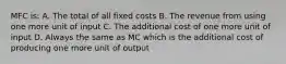 MFC is: A. The total of all fixed costs B. The revenue from using one more unit of input C. The additional cost of one more unit of input D. Always the same as MC which is the additional cost of producing one more unit of output