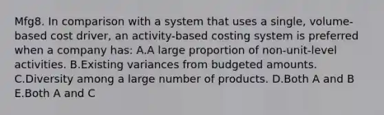 Mfg8. In comparison with a system that uses a single, volume-based cost driver, an activity-based costing system is preferred when a company has: A.A large proportion of non-unit-level activities. B.Existing variances from budgeted amounts. C.Diversity among a large number of products. D.Both A and B E.Both A and C