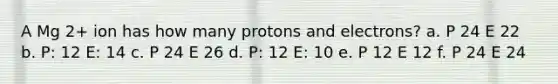 A Mg 2+ ion has how many protons and electrons? a. P 24 E 22 b. P: 12 E: 14 c. P 24 E 26 d. P: 12 E: 10 e. P 12 E 12 f. P 24 E 24