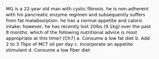 MG is a 22-year old man with cystic fibrosis. he is non-adherent with his pancreatic enzyme regimen and subsequently suffers from fat malabsorption. he has a normal appetite and caloric intake; however, he has recently lost 20lbs (9.1kg) over the past 8 months. which of the following nutritional advice is most appropriate at this time? (Ch7) a. Consume a low fat diet b. Add 2 to 3 Tbps of MCT oil per day c. Incorporate an appetite stimulant d. Consume a low fiber diet