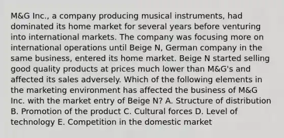 M&G Inc., a company producing musical instruments, had dominated its home market for several years before venturing into international markets. The company was focusing more on international operations until Beige N, German company in the same business, entered its home market. Beige N started selling good quality products at prices much lower than M&G's and affected its sales adversely. Which of the following elements in the marketing environment has affected the business of M&G Inc. with the market entry of Beige N? A. Structure of distribution B. Promotion of the product C. Cultural forces D. Level of technology E. Competition in the domestic market