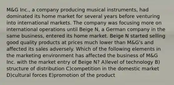 M&G Inc., a company producing musical instruments, had dominated its home market for several years before venturing into international markets. The company was focusing more on international operations until Beige N, a German company in the same business, entered its home market. Beige N started selling good quality products at prices much lower than M&G's and affected its sales adversely. Which of the following elements in the marketing environment has affected the business of M&G Inc. with the market entry of Beige N? A)level of technology B) structure of distribution C)competition in the domestic market D)cultural forces E)promotion of the product