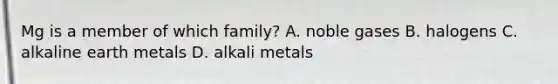 Mg is a member of which family? A. noble gases B. halogens C. alkaline earth metals D. alkali metals