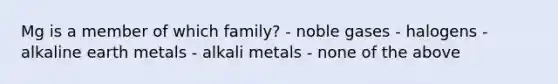 Mg is a member of which family? - noble gases - halogens - alkaline earth metals - alkali metals - none of the above