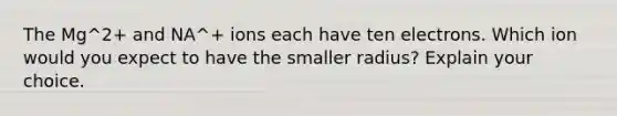 The Mg^2+ and NA^+ ions each have ten electrons. Which ion would you expect to have the smaller radius? Explain your choice.