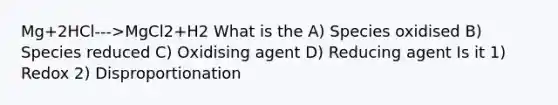 Mg+2HCl--->MgCl2+H2 What is the A) Species oxidised B) Species reduced C) Oxidising agent D) Reducing agent Is it 1) Redox 2) Disproportionation