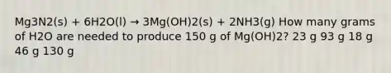 Mg3N2(s) + 6H2O(l) → 3Mg(OH)2(s) + 2NH3(g) How many grams of H2O are needed to produce 150 g of Mg(OH)2? 23 g 93 g 18 g 46 g 130 g