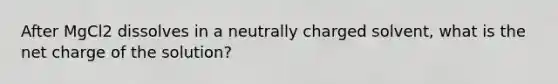 After MgCl2 dissolves in a neutrally charged solvent, what is the net charge of the solution?