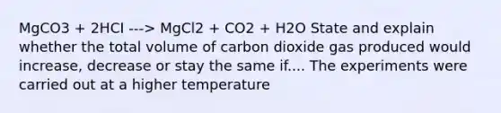 MgCO3 + 2HCI ---> MgCl2 + CO2 + H2O State and explain whether the total volume of carbon dioxide gas produced would increase, decrease or stay the same if.... The experiments were carried out at a higher temperature