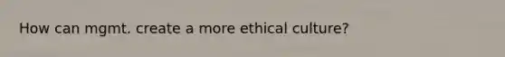 How can mgmt. create a more ethical culture?