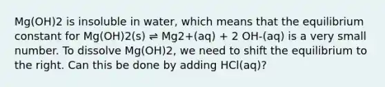 Mg(OH)2 is insoluble in water, which means that the equilibrium constant for Mg(OH)2(s) ⇌ Mg2+(aq) + 2 OH-(aq) is a very small number. To dissolve Mg(OH)2, we need to shift the equilibrium to the right. Can this be done by adding HCl(aq)?