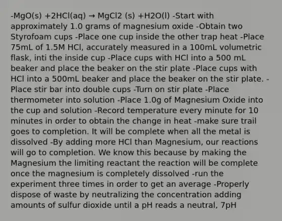 -MgO(s) +2HCl(aq) → MgCl2 (s) +H2O(l) -Start with approximately 1.0 grams of magnesium oxide -Obtain two Styrofoam cups -Place one cup inside the other trap heat -Place 75mL of 1.5M HCl, accurately measured in a 100mL volumetric flask, inti the inside cup -Place cups with HCl into a 500 mL beaker and place the beaker on the stir plate -Place cups with HCl into a 500mL beaker and place the beaker on the stir plate. -Place stir bar into double cups -Turn on stir plate -Place thermometer into solution -Place 1.0g of Magnesium Oxide into the cup and solution -Record temperature every minute for 10 minutes in order to obtain the change in heat -make sure trail goes to completion. It will be complete when all the metal is dissolved -By adding more HCl than Magnesium, our reactions will go to completion. We know this because by making the Magnesium the limiting reactant the reaction will be complete once the magnesium is completely dissolved -run the experiment three times in order to get an average -Properly dispose of waste by neutralizing the concentration adding amounts of sulfur dioxide until a pH reads a neutral, 7pH