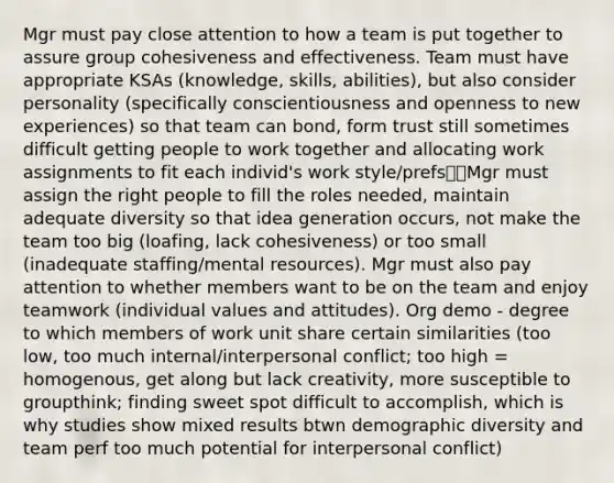 Mgr must pay close attention to how a team is put together to assure group cohesiveness and effectiveness. Team must have appropriate KSAs (knowledge, skills, abilities), but also consider personality (specifically conscientiousness and openness to new experiences) so that team can bond, form trust still sometimes difficult getting people to work together and allocating work assignments to fit each individ's work style/prefsMgr must assign the right people to fill the roles needed, maintain adequate diversity so that idea generation occurs, not make the team too big (loafing, lack cohesiveness) or too small (inadequate staffing/mental resources). Mgr must also pay attention to whether members want to be on the team and enjoy teamwork (individual values and attitudes). Org demo - degree to which members of work unit share certain similarities (too low, too much internal/interpersonal conflict; too high = homogenous, get along but lack creativity, more susceptible to groupthink; finding sweet spot difficult to accomplish, which is why studies show mixed results btwn demographic diversity and team perf too much potential for interpersonal conflict)