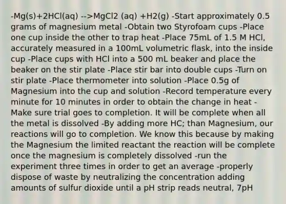 -Mg(s)+2HCl(aq) -->MgCl2 (aq) +H2(g) -Start approximately 0.5 grams of magnesium metal -Obtain two Styrofoam cups -Place one cup inside the other to trap heat -Place 75mL of 1.5 M HCl, accurately measured in a 100mL volumetric flask, into the inside cup -Place cups with HCl into a 500 mL beaker and place the beaker on the stir plate -Place stir bar into double cups -Turn on stir plate -Place thermometer into solution -Place 0.5g of Magnesium into the cup and solution -Record temperature every minute for 10 minutes in order to obtain the change in heat -Make sure trial goes to completion. It will be complete when all the metal is dissolved -By adding more HC; than Magnesium, our reactions will go to completion. We know this because by making the Magnesium the limited reactant the reaction will be complete once the magnesium is completely dissolved -run the experiment three times in order to get an average -properly dispose of waste by neutralizing the concentration adding amounts of sulfur dioxide until a pH strip reads neutral, 7pH