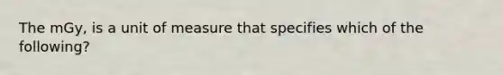 The mGy, is a unit of measure that specifies which of the following?