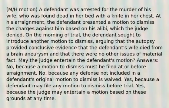 (M/H motion) A defendant was arrested for the murder of his wife, who was found dead in her bed with a knife in her chest. At his arraignment, the defendant presented a motion to dismiss the charges against him based on his alibi, which the judge denied. On the morning of trial, the defendant sought to introduce another motion to dismiss, arguing that the autopsy provided conclusive evidence that the defendant's wife died from a brain aneurysm and that there were no other issues of material fact. May the judge entertain the defendant's motion? Answers: No, because a motion to dismiss must be filed at or before arraignment. No, because any defense not included in a defendant's original motion to dismiss is waived. Yes, because a defendant may file any motion to dismiss before trial. Yes, because the judge may entertain a motion based on these grounds at any time.