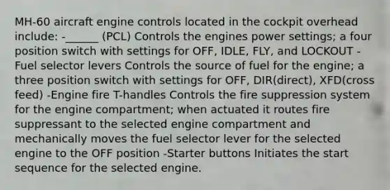 MH-60 aircraft engine controls located in the cockpit overhead include: -______ (PCL) Controls the engines power settings; a four position switch with settings for OFF, IDLE, FLY, and LOCKOUT -Fuel selector levers Controls the source of fuel for the engine; a three position switch with settings for OFF, DIR(direct), XFD(cross feed) -Engine fire T-handles Controls the fire suppression system for the engine compartment; when actuated it routes fire suppressant to the selected engine compartment and mechanically moves the fuel selector lever for the selected engine to the OFF position -Starter buttons Initiates the start sequence for the selected engine.