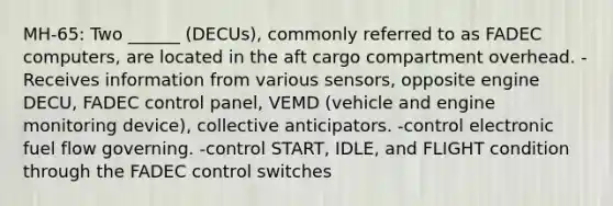 MH-65: Two ______ (DECUs), commonly referred to as FADEC computers, are located in the aft cargo compartment overhead. -Receives information from various sensors, opposite engine DECU, FADEC control panel, VEMD (vehicle and engine monitoring device), collective anticipators. -control electronic fuel flow governing. -control START, IDLE, and FLIGHT condition through the FADEC control switches