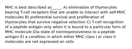 MHC is best described as_____. A) elimination of thymocytes bearing T-cell receptors that are unable to interact with self-MHC molecules B) preferential survival and proliferation of thymocytes that survive negative selection C) T-cell recognition of a peptide antigen only when it is bound to a particular form of MHC molecule D)a state of nonresponsiveness to a peptide antigen E) a condition in which either MHC class I or class II molecules are not expressed on cells