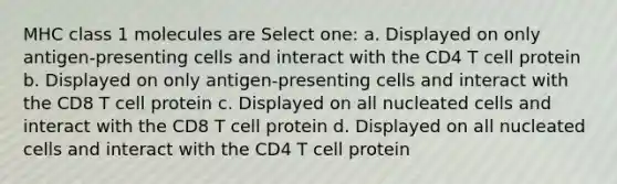 MHC class 1 molecules are Select one: a. Displayed on only antigen-presenting cells and interact with the CD4 T cell protein b. Displayed on only antigen-presenting cells and interact with the CD8 T cell protein c. Displayed on all nucleated cells and interact with the CD8 T cell protein d. Displayed on all nucleated cells and interact with the CD4 T cell protein