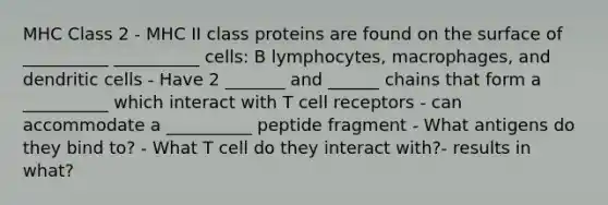 MHC Class 2 - MHC II class proteins are found on the surface of __________ __________ cells: B lymphocytes, macrophages, and dendritic cells - Have 2 _______ and ______ chains that form a __________ which interact with T cell receptors - can accommodate a __________ peptide fragment - What antigens do they bind to? - What T cell do they interact with?- results in what?