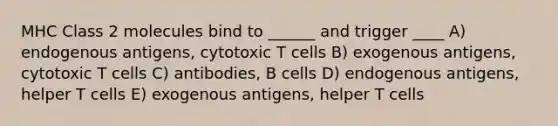 MHC Class 2 molecules bind to ______ and trigger ____ A) endogenous antigens, cytotoxic T cells B) exogenous antigens, cytotoxic T cells C) antibodies, B cells D) endogenous antigens, helper T cells E) exogenous antigens, helper T cells