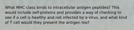 What MHC class binds to intracellular antigen peptides? This would include self-proteins and provides a way of checking to see if a cell is healthy and not infected by a virus, and what kind of T cell would they present the antigen too?