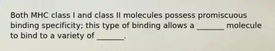 Both MHC class I and class II molecules possess promiscuous binding specificity; this type of binding allows a _______ molecule to bind to a variety of _______.