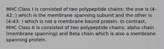 MHC Class I is consisted of two polypeptide chains: the one is (4-42: ) which is the membrane spanning subunit and the other is (4-43: ) which is not a membrane bound protein. In contrast, MHC Class II is consisted of two polypeptide chains: alpha chain (membrane spanning) and Beta chain which is also a membrane spanning protein.