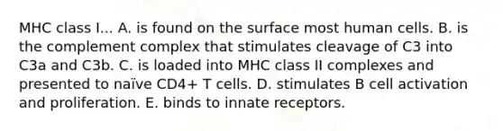 MHC class I... A. is found on the surface most human cells. B. is the complement complex that stimulates cleavage of C3 into C3a and C3b. C. is loaded into MHC class II complexes and presented to naïve CD4+ T cells. D. stimulates B cell activation and proliferation. E. binds to innate receptors.