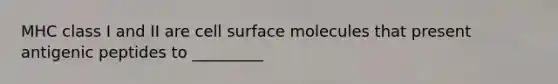 MHC class I and II are cell surface molecules that present antigenic peptides to _________