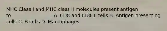 MHC Class I and MHC class II molecules present antigen to_________________. A. CD8 and CD4 T cells B. Antigen presenting cells C. B cells D. Macrophages