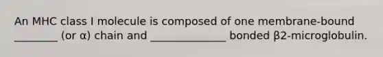 An MHC class I molecule is composed of one membrane-bound ________ (or α) chain and ______________ bonded β2-microglobulin.