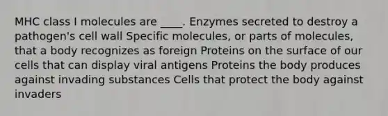 MHC class I molecules are ____. Enzymes secreted to destroy a pathogen's cell wall Specific molecules, or parts of molecules, that a body recognizes as foreign Proteins on the surface of our cells that can display viral antigens Proteins the body produces against invading substances Cells that protect the body against invaders