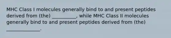 MHC Class I molecules generally bind to and present peptides derived from (the) __________, while MHC Class II molecules generally bind to and present peptides derived from (the) ______________.