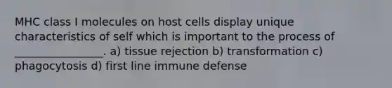 MHC class I molecules on host cells display unique characteristics of self which is important to the process of ________________. a) tissue rejection b) transformation c) phagocytosis d) first line immune defense