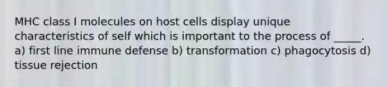 MHC class I molecules on host cells display unique characteristics of self which is important to the process of _____. a) first line immune defense b) transformation c) phagocytosis d) tissue rejection