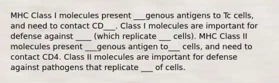 MHC Class I molecules present ___genous antigens to Tc cells, and need to contact CD___. Class I molecules are important for defense against ____ (which replicate ___ cells). MHC Class II molecules present ___genous antigen to___ cells, and need to contact CD4. Class II molecules are important for defense against pathogens that replicate ___ of cells.