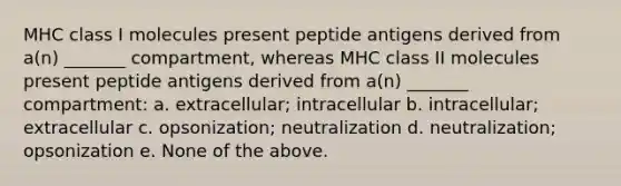 MHC class I molecules present peptide antigens derived from a(n) _______ compartment, whereas MHC class II molecules present peptide antigens derived from a(n) _______ compartment: a. extracellular; intracellular b. intracellular; extracellular c. opsonization; neutralization d. neutralization; opsonization e. None of the above.